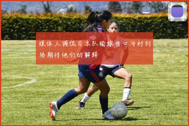 媒体人调侃日本队输球借口河村到场期待他们的解释