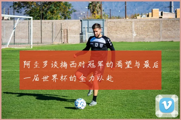 阿圭罗谈梅西对冠军的渴望与最后一届世界杯的全力以赴