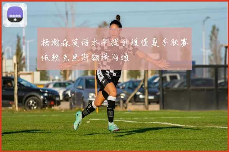 杨瀚森英语水平提升缓慢夏季联赛依赖克里斯翻译沟通