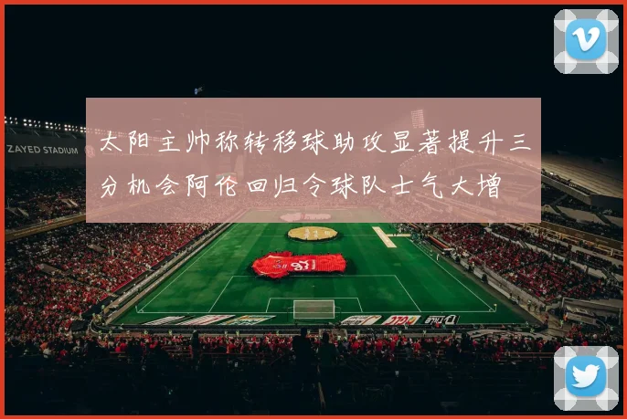 太阳主帅称转移球助攻显著提升三分机会阿伦回归令球队士气大增