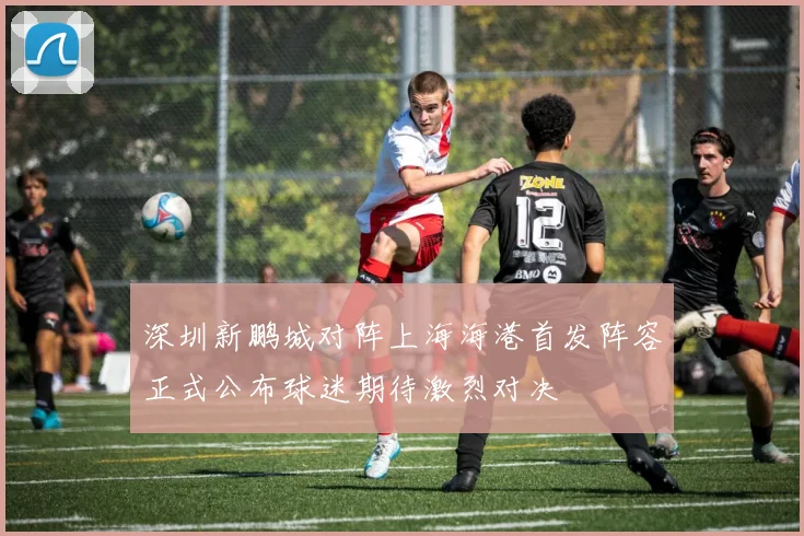 深圳新鹏城对阵上海海港首发阵容正式公布球迷期待激烈对决