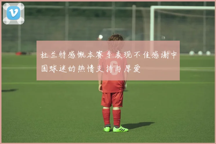 杜兰特感慨本赛季表现不佳感谢中国球迷的热情支持与厚爱