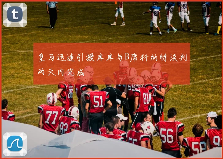 皇马迅速引援库库与B席科纳特谈判两天内完成