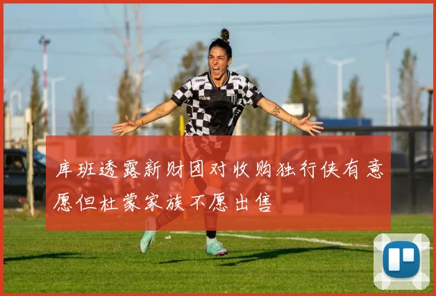 库班透露新财团对收购独行侠有意愿但杜蒙家族不愿出售