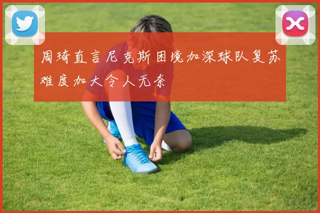 周琦直言尼克斯困境加深球队复苏难度加大令人无奈