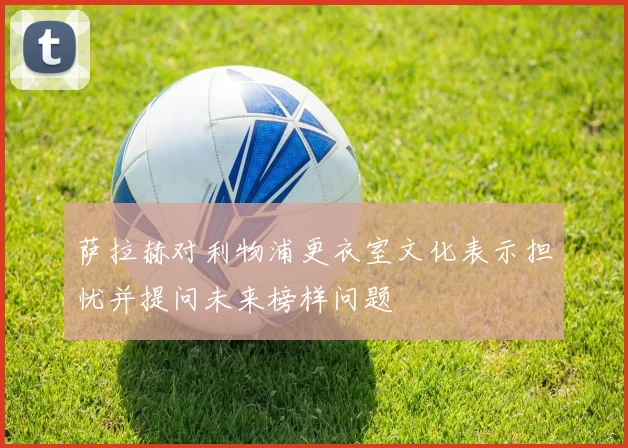 萨拉赫对利物浦更衣室文化表示担忧并提问未来榜样问题