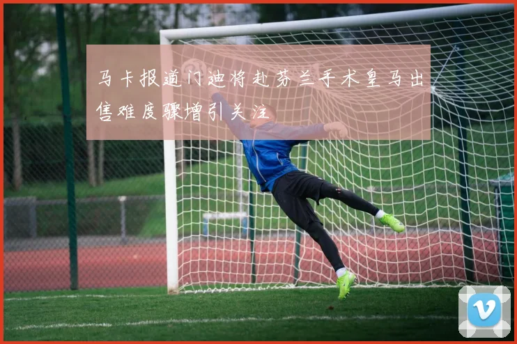 马卡报道门迪将赴芬兰手术皇马出售难度骤增引关注