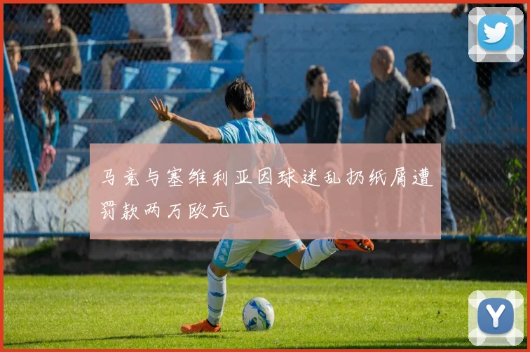 马竞与塞维利亚因球迷乱扔纸屑遭罚款两万欧元