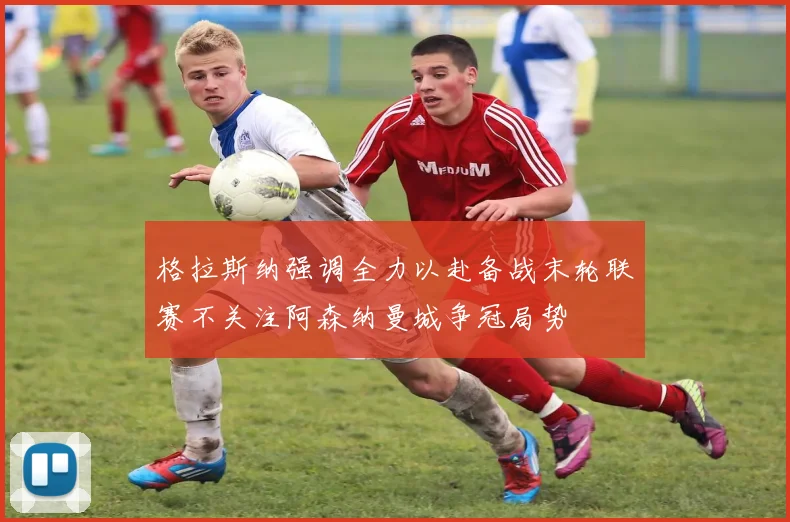 格拉斯纳强调全力以赴备战末轮联赛不关注阿森纳曼城争冠局势