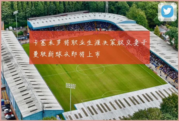 卡塞米罗将职业生涯决策权交妻子曼联新球衣即将上市